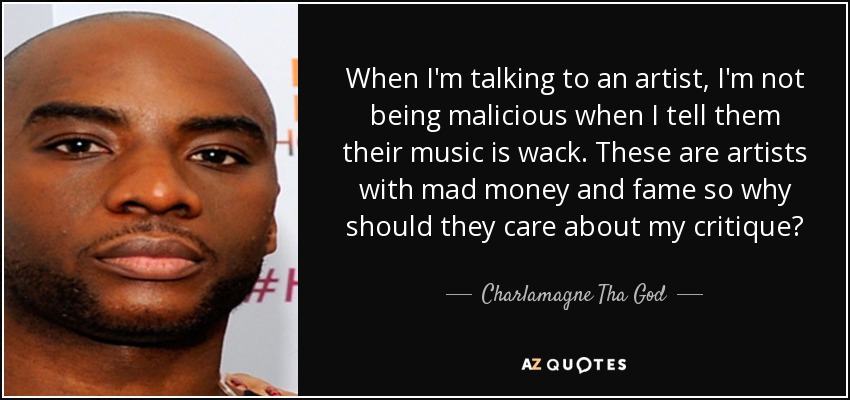When I'm talking to an artist, I'm not being malicious when I tell them their music is wack. These are artists with mad money and fame so why should they care about my critique? - Charlamagne Tha God