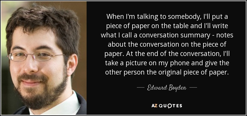 When I'm talking to somebody, I'll put a piece of paper on the table and I'll write what I call a conversation summary - notes about the conversation on the piece of paper. At the end of the conversation, I'll take a picture on my phone and give the other person the original piece of paper. - Edward Boyden