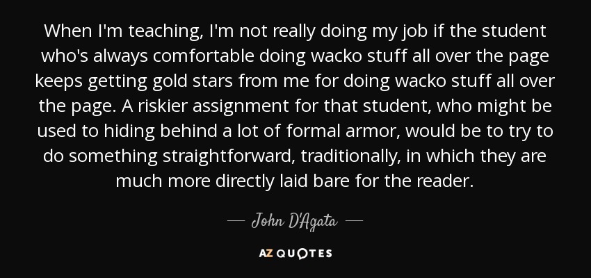 When I'm teaching, I'm not really doing my job if the student who's always comfortable doing wacko stuff all over the page keeps getting gold stars from me for doing wacko stuff all over the page. A riskier assignment for that student, who might be used to hiding behind a lot of formal armor, would be to try to do something straightforward, traditionally, in which they are much more directly laid bare for the reader. - John D'Agata