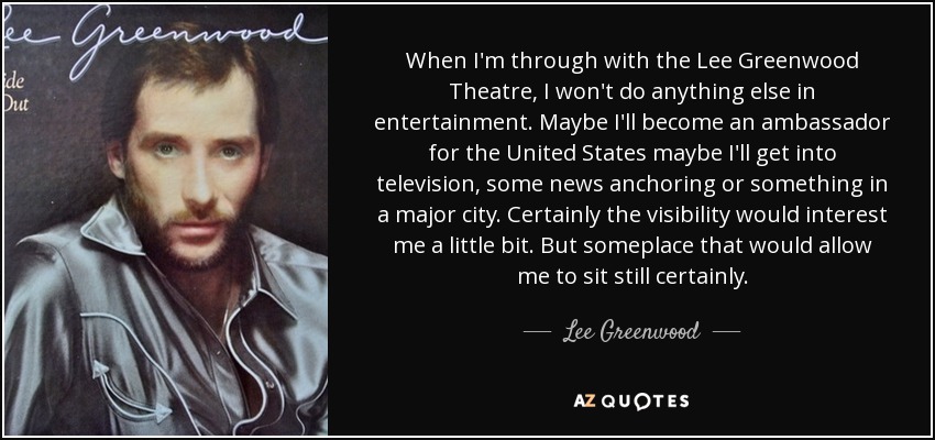 When I'm through with the Lee Greenwood Theatre, I won't do anything else in entertainment. Maybe I'll become an ambassador for the United States maybe I'll get into television, some news anchoring or something in a major city. Certainly the visibility would interest me a little bit. But someplace that would allow me to sit still certainly. - Lee Greenwood