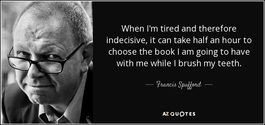 When I'm tired and therefore indecisive, it can take half an hour to choose the book I am going to have with me while I brush my teeth. - Francis Spufford