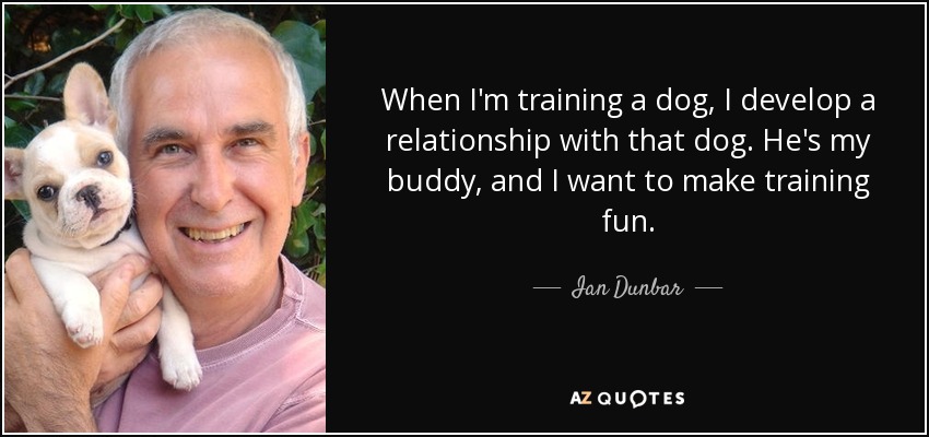 When I'm training a dog, I develop a relationship with that dog. He's my buddy, and I want to make training fun. - Ian Dunbar