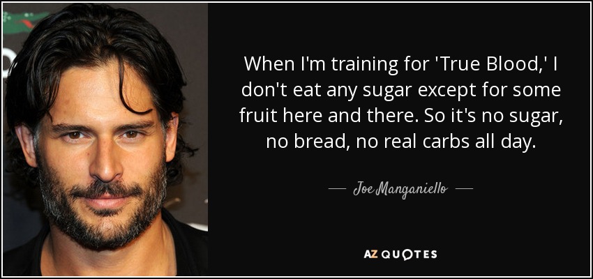 When I'm training for 'True Blood,' I don't eat any sugar except for some fruit here and there. So it's no sugar, no bread, no real carbs all day. - Joe Manganiello