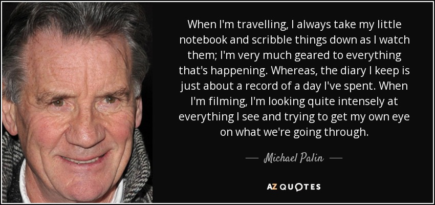 When I'm travelling, I always take my little notebook and scribble things down as I watch them; I'm very much geared to everything that's happening. Whereas, the diary I keep is just about a record of a day I've spent. When I'm filming, I'm looking quite intensely at everything I see and trying to get my own eye on what we're going through. - Michael Palin