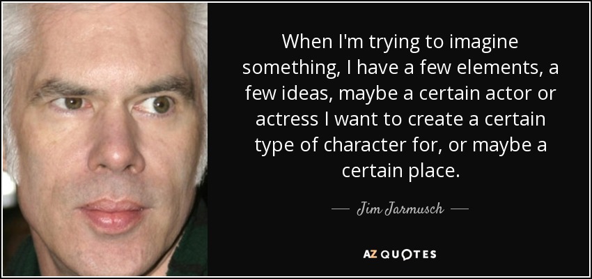 When I'm trying to imagine something, I have a few elements, a few ideas, maybe a certain actor or actress I want to create a certain type of character for, or maybe a certain place. - Jim Jarmusch