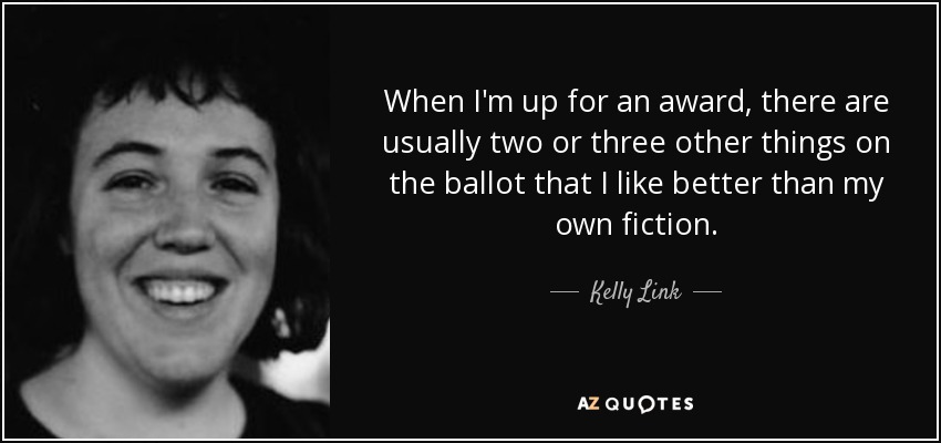 When I'm up for an award, there are usually two or three other things on the ballot that I like better than my own fiction. - Kelly Link