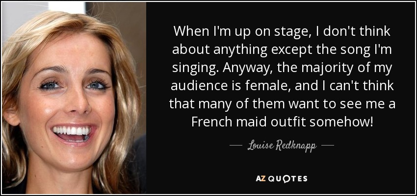 When I'm up on stage, I don't think about anything except the song I'm singing. Anyway, the majority of my audience is female, and I can't think that many of them want to see me a French maid outfit somehow! - Louise Redknapp