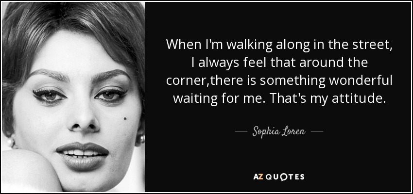 When I'm walking along in the street, I always feel that around the corner,there is something wonderful waiting for me. That's my attitude. - Sophia Loren