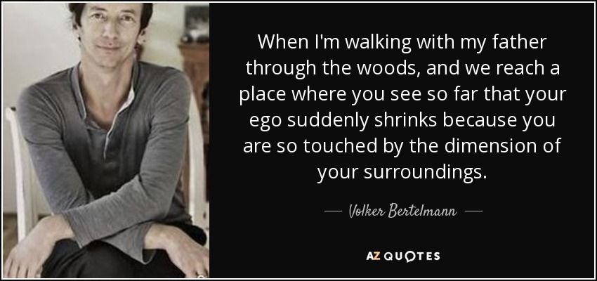 When I'm walking with my father through the woods, and we reach a place where you see so far that your ego suddenly shrinks because you are so touched by the dimension of your surroundings. - Volker Bertelmann