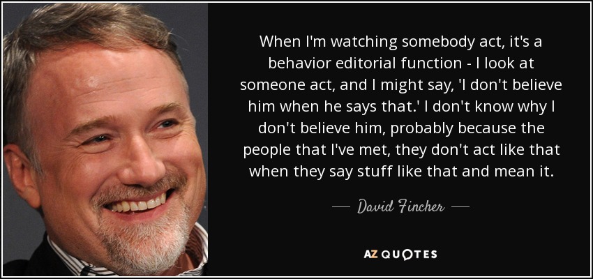 When I'm watching somebody act, it's a behavior editorial function - I look at someone act, and I might say, 'I don't believe him when he says that.' I don't know why I don't believe him, probably because the people that I've met, they don't act like that when they say stuff like that and mean it. - David Fincher