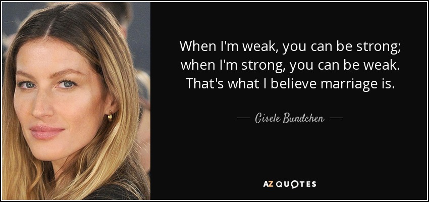 When I'm weak, you can be strong; when I'm strong, you can be weak. That's what I believe marriage is. - Gisele Bundchen