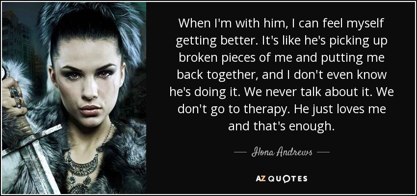 When I'm with him, I can feel myself getting better. It's like he's picking up broken pieces of me and putting me back together, and I don't even know he's doing it. We never talk about it. We don't go to therapy. He just loves me and that's enough. - Ilona Andrews