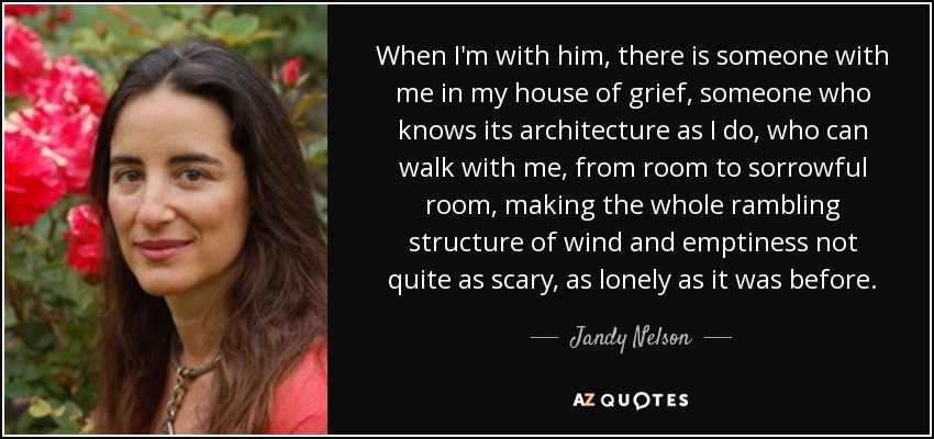 When I'm with him, there is someone with me in my house of grief, someone who knows its architecture as I do, who can walk with me, from room to sorrowful room, making the whole rambling structure of wind and emptiness not quite as scary, as lonely as it was before. - Jandy Nelson