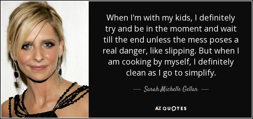 When I'm with my kids, I definitely try and be in the moment and wait till the end unless the mess poses a real danger, like slipping. But when I am cooking by myself, I definitely clean as I go to simplify. - Sarah Michelle Gellar