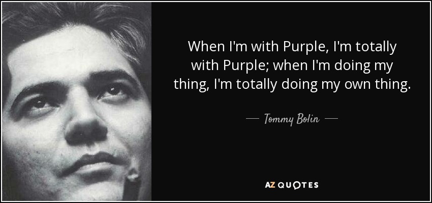 When I'm with Purple, I'm totally with Purple; when I'm doing my thing, I'm totally doing my own thing. - Tommy Bolin