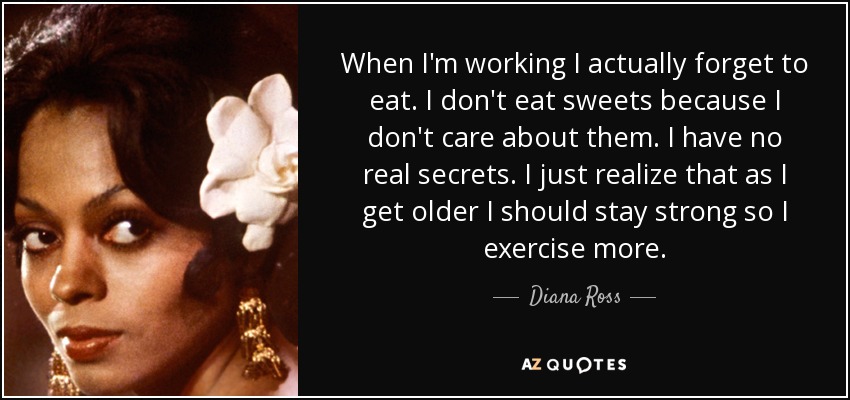 When I'm working I actually forget to eat. I don't eat sweets because I don't care about them. I have no real secrets. I just realize that as I get older I should stay strong so I exercise more. - Diana Ross