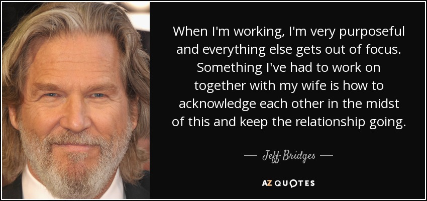 When I'm working, I'm very purposeful and everything else gets out of focus. Something I've had to work on together with my wife is how to acknowledge each other in the midst of this and keep the relationship going. - Jeff Bridges