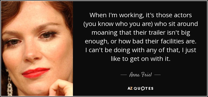 When I'm working, it's those actors (you know who you are) who sit around moaning that their trailer isn't big enough, or how bad their facilities are. I can't be doing with any of that, I just like to get on with it. - Anna Friel
