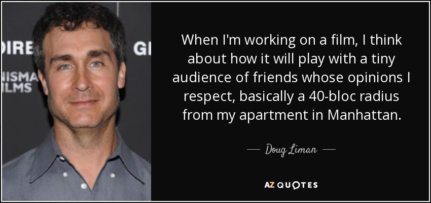 When I'm working on a film, I think about how it will play with a tiny audience of friends whose opinions I respect, basically a 40-bloc radius from my apartment in Manhattan. - Doug Liman
