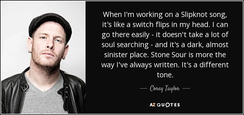 When I'm working on a Slipknot song, it's like a switch flips in my head. I can go there easily - it doesn't take a lot of soul searching - and it's a dark, almost sinister place. Stone Sour is more the way I've always written. It's a different tone. - Corey Taylor