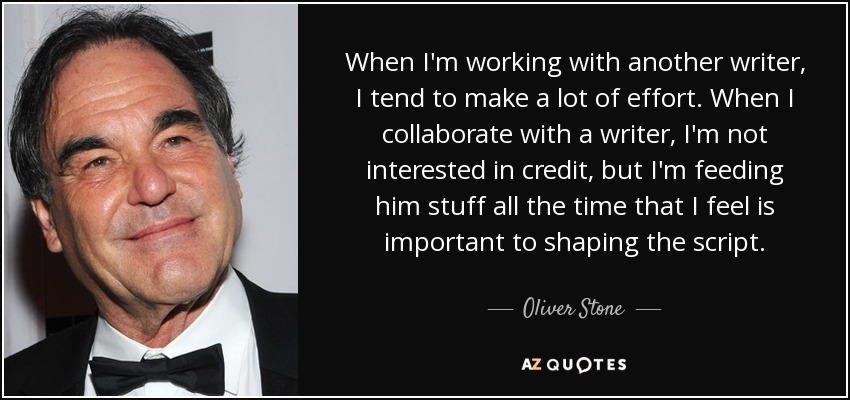 When I'm working with another writer, I tend to make a lot of effort. When I collaborate with a writer, I'm not interested in credit, but I'm feeding him stuff all the time that I feel is important to shaping the script. - Oliver Stone