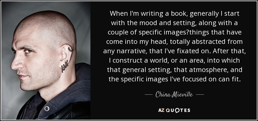 When I'm writing a book, generally I start with the mood and setting, along with a couple of specific imagesthings that have come into my head, totally abstracted from any narrative, that I've fixated on. After that, I construct a world, or an area, into which that general setting, that atmosphere, and the specific images I've focused on can fit. - China Mieville