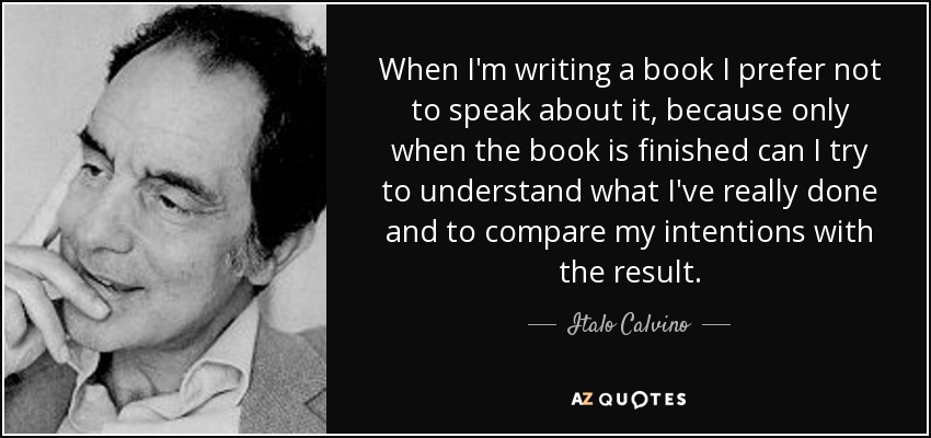 When I'm writing a book I prefer not to speak about it, because only when the book is finished can I try to understand what I've really done and to compare my intentions with the result. - Italo Calvino