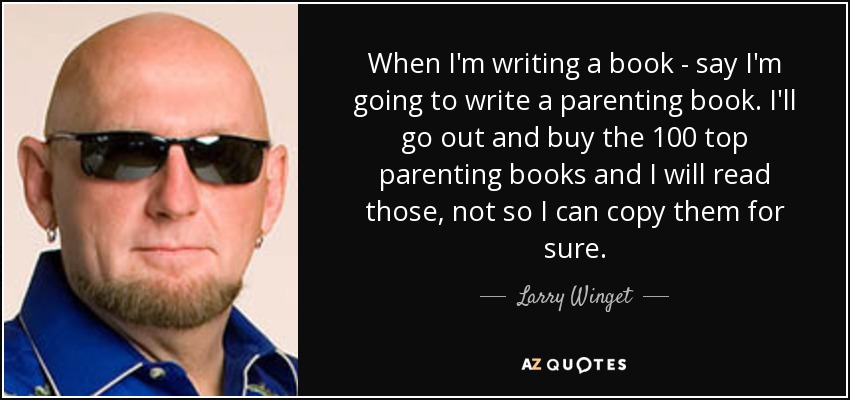 When I'm writing a book - say I'm going to write a parenting book. I'll go out and buy the 100 top parenting books and I will read those, not so I can copy them for sure. - Larry Winget