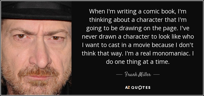 When I'm writing a comic book, I'm thinking about a character that I'm going to be drawing on the page. I've never drawn a character to look like who I want to cast in a movie because I don't think that way. I'm a real monomaniac. I do one thing at a time. - Frank Miller
