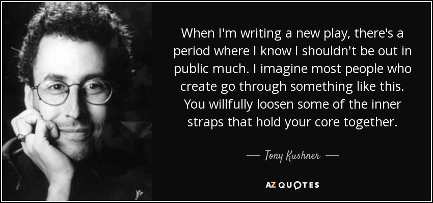 When I'm writing a new play, there's a period where I know I shouldn't be out in public much. I imagine most people who create go through something like this. You willfully loosen some of the inner straps that hold your core together. - Tony Kushner