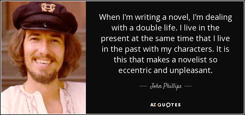 When I'm writing a novel, I'm dealing with a double life. I live in the present at the same time that I live in the past with my characters. It is this that makes a novelist so eccentric and unpleasant. - John Phillips