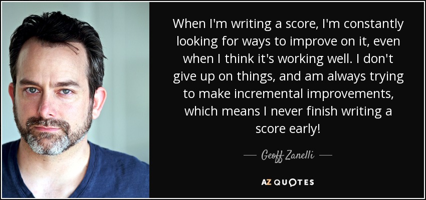 When I'm writing a score, I'm constantly looking for ways to improve on it, even when I think it's working well. I don't give up on things, and am always trying to make incremental improvements, which means I never finish writing a score early! - Geoff Zanelli