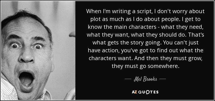 When I'm writing a script, I don't worry about plot as much as I do about people. I get to know the main characters - what they need, what they want, what they should do. That's what gets the story going. You can't just have action, you've got to find out what the characters want. And then they must grow, they must go somewhere. - Mel Brooks