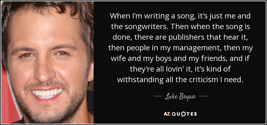 When I'm writing a song, it's just me and the songwriters. Then when the song is done, there are publishers that hear it, then people in my management, then my wife and my boys and my friends, and if they're all lovin' it, it's kind of withstanding all the criticism I need. - Luke Bryan