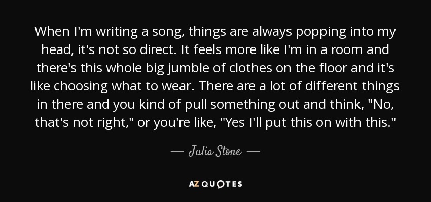 When I'm writing a song, things are always popping into my head, it's not so direct. It feels more like I'm in a room and there's this whole big jumble of clothes on the floor and it's like choosing what to wear. There are a lot of different things in there and you kind of pull something out and think, 