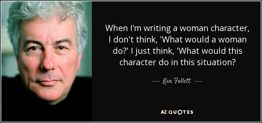 When I'm writing a woman character, I don't think, 'What would a woman do?' I just think, 'What would this character do in this situation? - Ken Follett