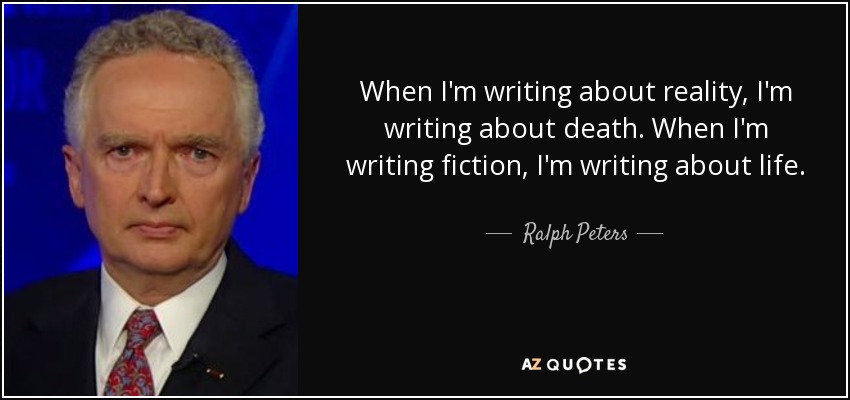 When I'm writing about reality, I'm writing about death. When I'm writing fiction, I'm writing about life. - Ralph Peters