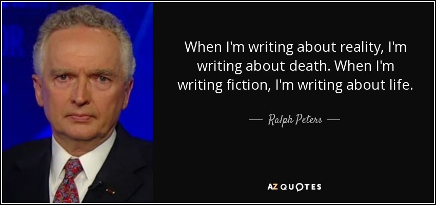When I'm writing about reality, I'm writing about death. When I'm writing fiction, I'm writing about life. - Ralph Peters