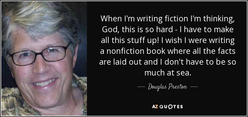 When I'm writing fiction I'm thinking, God, this is so hard - I have to make all this stuff up! I wish I were writing a nonfiction book where all the facts are laid out and I don't have to be so much at sea. - Douglas Preston