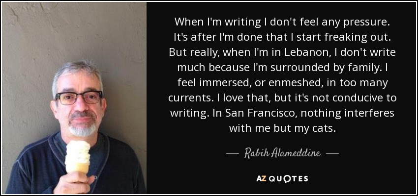 When I'm writing I don't feel any pressure. It's after I'm done that I start freaking out. But really, when I'm in Lebanon, I don't write much because I'm surrounded by family. I feel immersed, or enmeshed, in too many currents. I love that, but it's not conducive to writing. In San Francisco, nothing interferes with me but my cats. - Rabih Alameddine