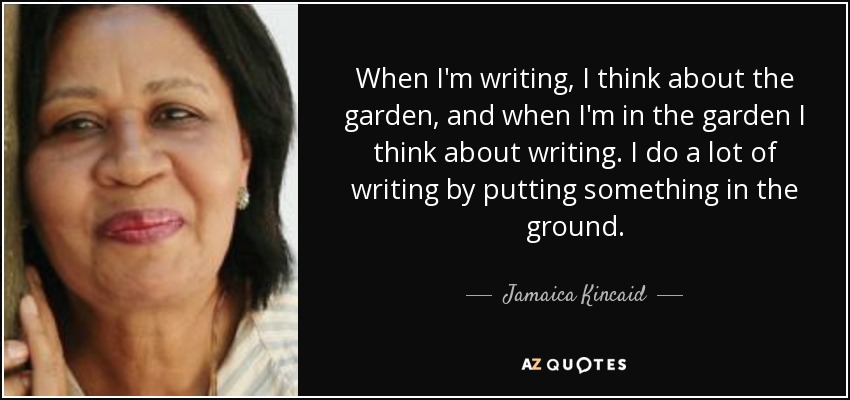 When I'm writing, I think about the garden, and when I'm in the garden I think about writing. I do a lot of writing by putting something in the ground. - Jamaica Kincaid