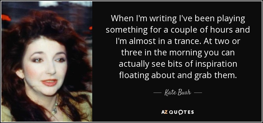 When I'm writing I've been playing something for a couple of hours and I'm almost in a trance. At two or three in the morning you can actually see bits of inspiration floating about and grab them. - Kate Bush