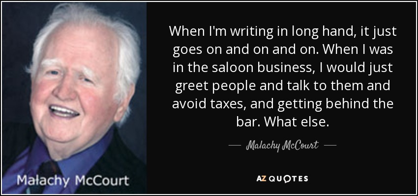 When I'm writing in long hand, it just goes on and on and on. When I was in the saloon business, I would just greet people and talk to them and avoid taxes, and getting behind the bar. What else. - Malachy McCourt