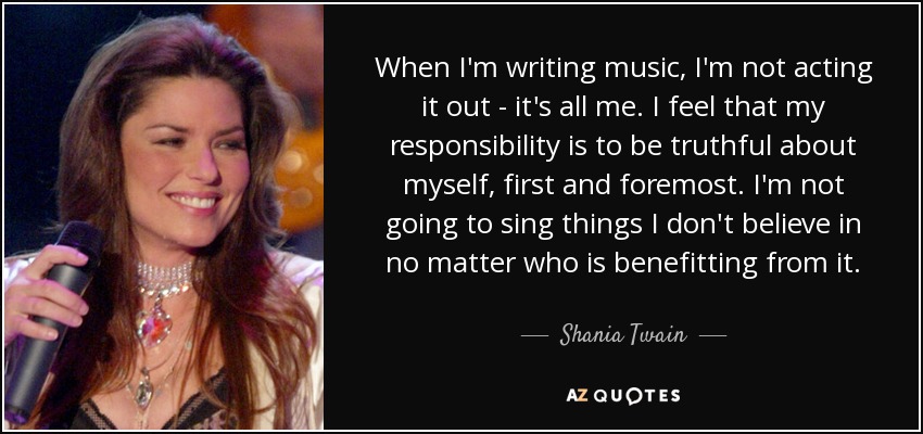 When I'm writing music, I'm not acting it out - it's all me. I feel that my responsibility is to be truthful about myself, first and foremost. I'm not going to sing things I don't believe in no matter who is benefitting from it. - Shania Twain