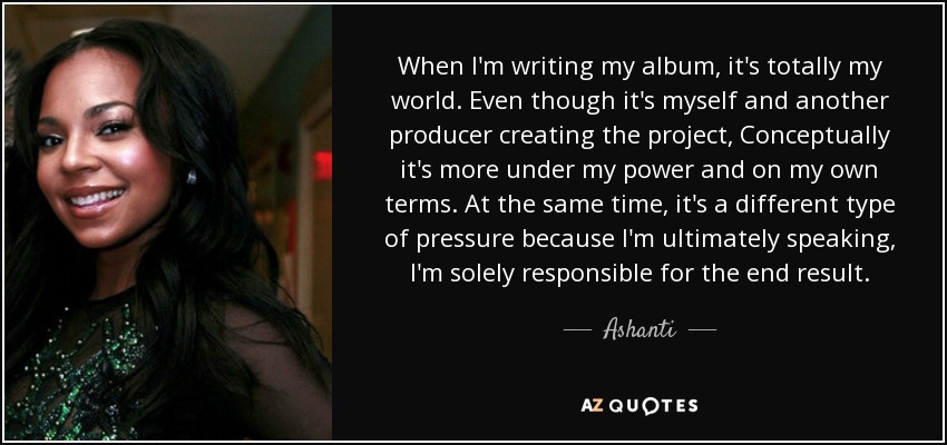 When I'm writing my album, it's totally my world. Even though it's myself and another producer creating the project, Conceptually it's more under my power and on my own terms. At the same time, it's a different type of pressure because I'm ultimately speaking, I'm solely responsible for the end result. - Ashanti