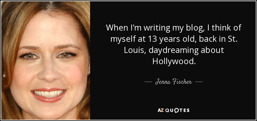 When I'm writing my blog, I think of myself at 13 years old, back in St. Louis, daydreaming about Hollywood. - Jenna Fischer