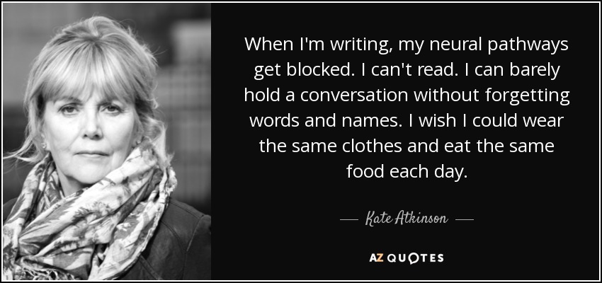 When I'm writing, my neural pathways get blocked. I can't read. I can barely hold a conversation without forgetting words and names. I wish I could wear the same clothes and eat the same food each day. - Kate Atkinson