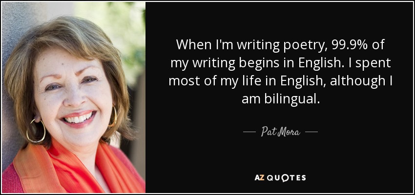 When I'm writing poetry, 99.9% of my writing begins in English. I spent most of my life in English, although I am bilingual. - Pat Mora
