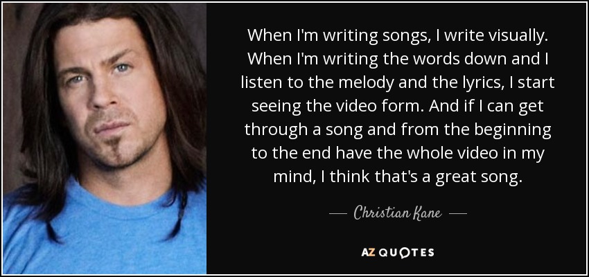 When I'm writing songs, I write visually. When I'm writing the words down and I listen to the melody and the lyrics, I start seeing the video form. And if I can get through a song and from the beginning to the end have the whole video in my mind, I think that's a great song. - Christian Kane
