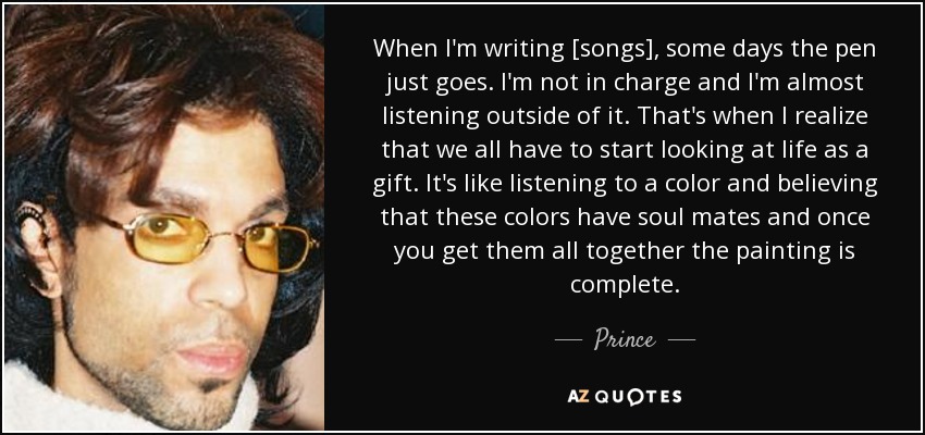 When I'm writing [songs], some days the pen just goes. I'm not in charge and I'm almost listening outside of it. That's when I realize that we all have to start looking at life as a gift. It's like listening to a color and believing that these colors have soul mates and once you get them all together the painting is complete. - Prince